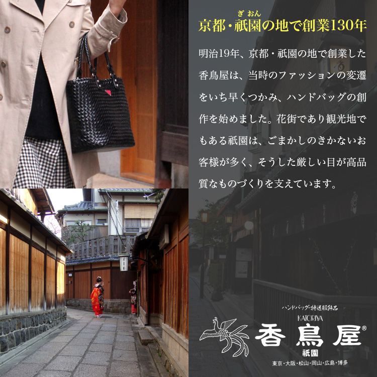 京都・祇園の地で創業130年　明治19年、京都・祇園の地で創業した香鳥屋は、当時のファッションの変遷をいち早くつかみ、ハンドバッグの創作を始めました。花街であり観光地でもある祇園は、ごまかしのきかないお客様が多く、そうした厳しい目が高品質なものづくりを支えています。　ハンドバッグ・特選服飾品　KATORIYA　香鳥屋　祇園　東京・大阪・松山・岡山・広島・博多